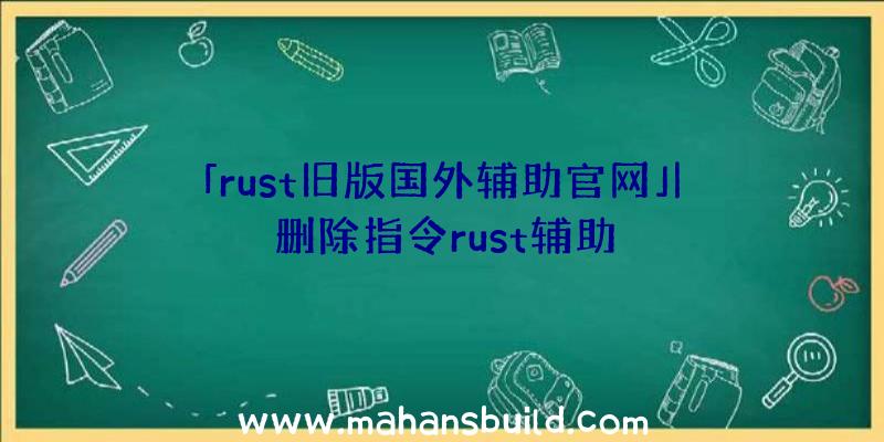 「rust旧版国外辅助官网」|删除指令rust辅助